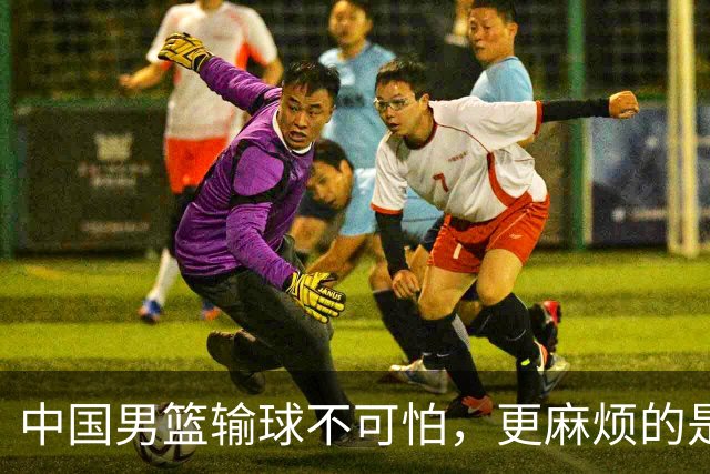 中国男篮输球不可怕，更麻烦的是这三件事，世预赛可能要垫底出局