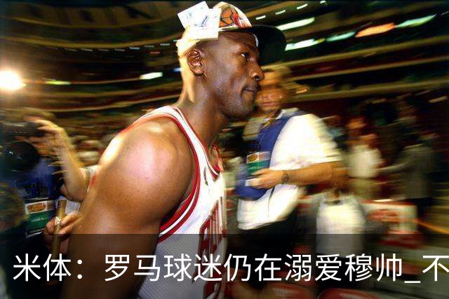 米体：罗马球迷仍在溺爱穆帅 不顾一切的支持他