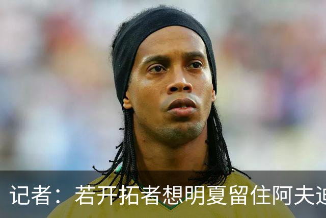 记者：若开拓者想明夏留住阿夫迪亚 需在补强同时保留空间灵活性